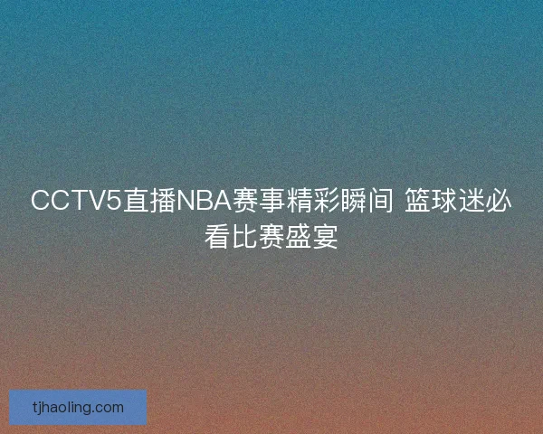 CCTV5直播NBA赛事精彩瞬间 篮球迷必看比赛盛宴