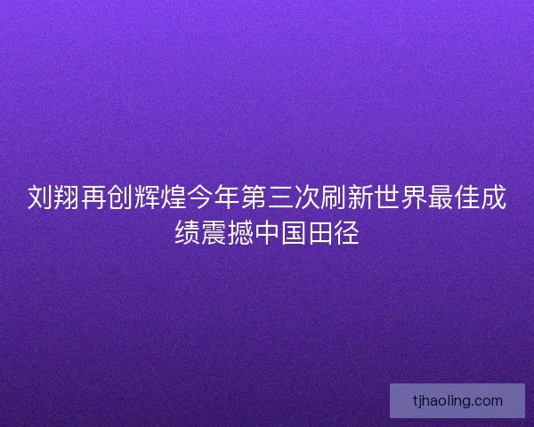 刘翔再创辉煌今年第三次刷新世界最佳成绩震撼中国田径