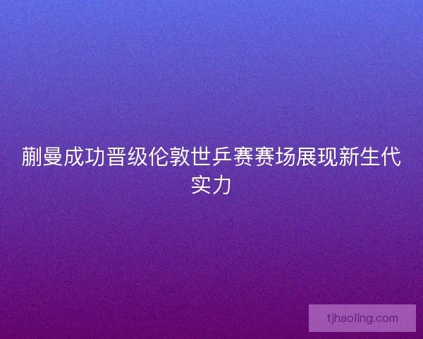 蒯曼成功晋级伦敦世乒赛赛场展现新生代实力