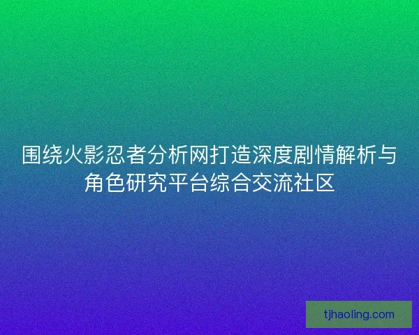 围绕火影忍者分析网打造深度剧情解析与角色研究平台综合交流社区