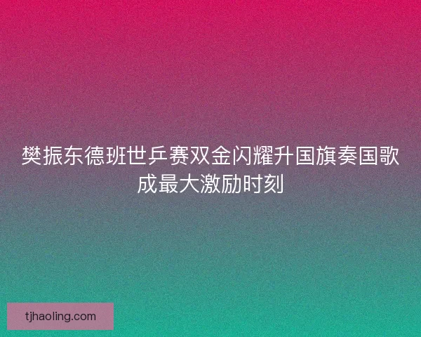 樊振东德班世乒赛双金闪耀升国旗奏国歌成最大激励时刻