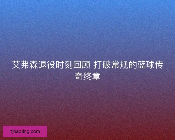 艾弗森退役时刻回顾 打破常规的篮球传奇终章 艾弗森退役时刻回顾 打破常规的篮球传奇终章