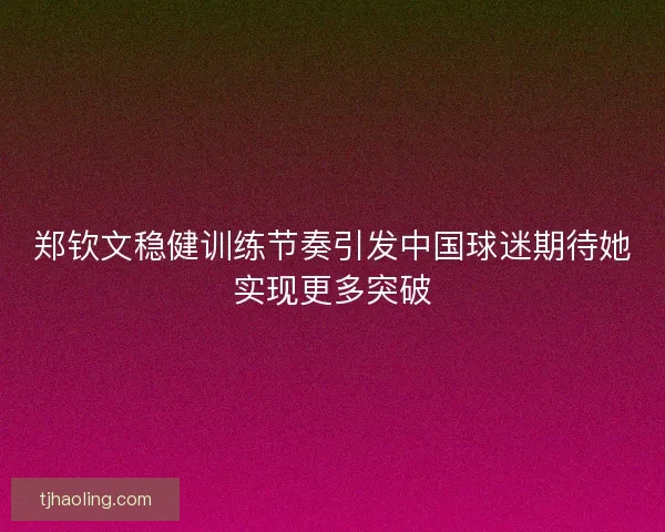 郑钦文稳健训练节奏引发中国球迷期待她实现更多突破