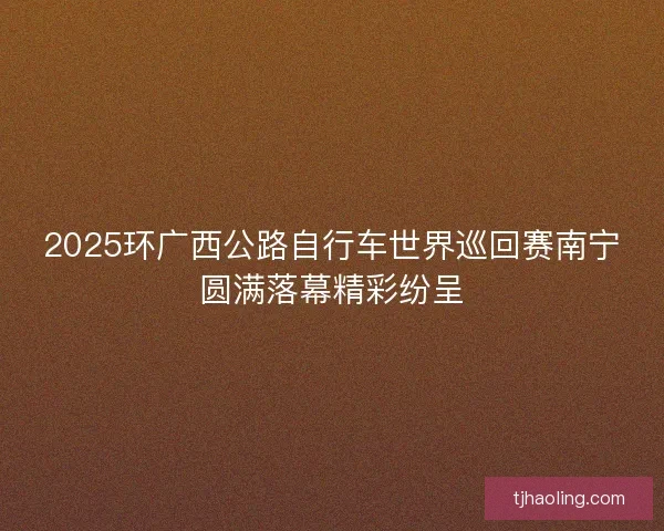 2025环广西公路自行车世界巡回赛南宁圆满落幕精彩纷呈