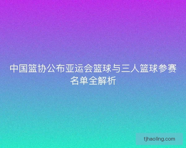 中国篮协公布亚运会篮球与三人篮球参赛名单全解析 中国篮协公布亚运会篮球与三人篮球参赛名单全解析