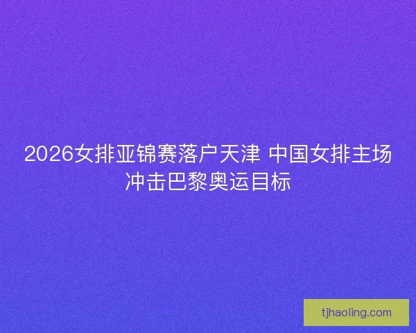 2026女排亚锦赛落户天津 中国女排主场冲击巴黎奥运目标