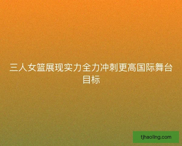 三人女篮展现实力全力冲刺更高国际舞台目标
