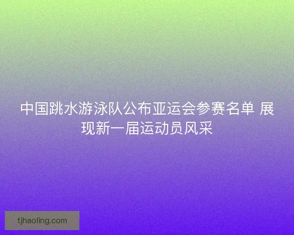 中国跳水游泳队公布亚运会参赛名单 展现新一届运动员风采 中国跳水游泳队公布亚运会参赛名单 展现新一届运动员风采