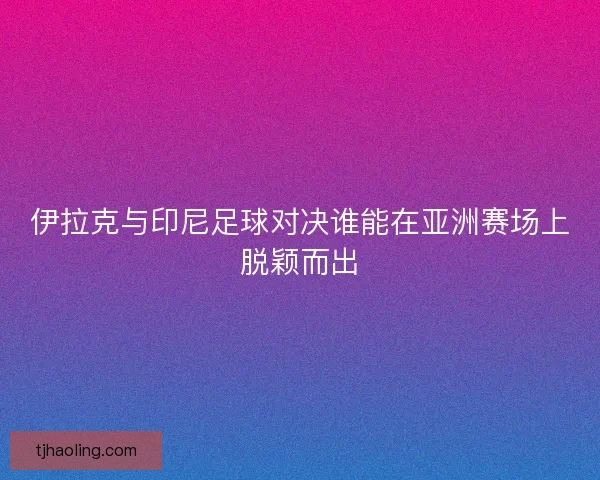 伊拉克与印尼足球对决谁能在亚洲赛场上脱颖而出