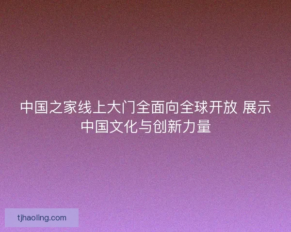 中国之家线上大门全面向全球开放 展示中国文化与创新力量 中国之家线上大门全面向全球开放 展示中国文化与创新力量