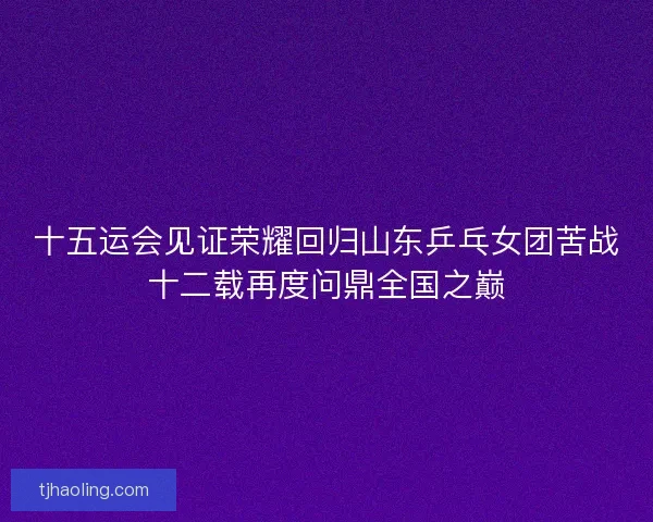 十五运会见证荣耀回归山东乒乓女团苦战十二载再度问鼎全国之巅 十五运会见证荣耀回归山东乒乓女团苦战十二载再度问鼎全国之巅