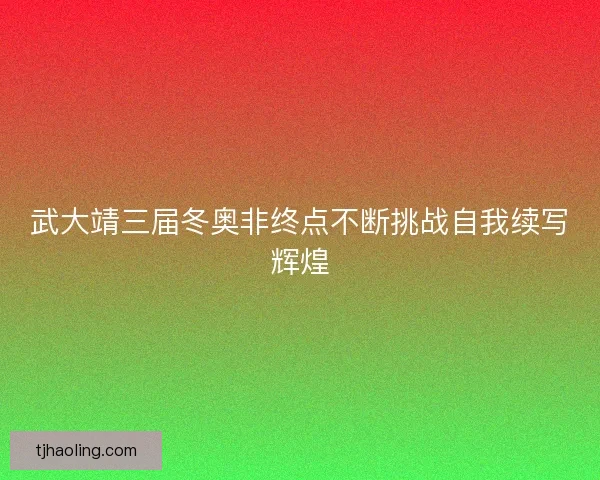 武大靖三届冬奥非终点不断挑战自我续写辉煌