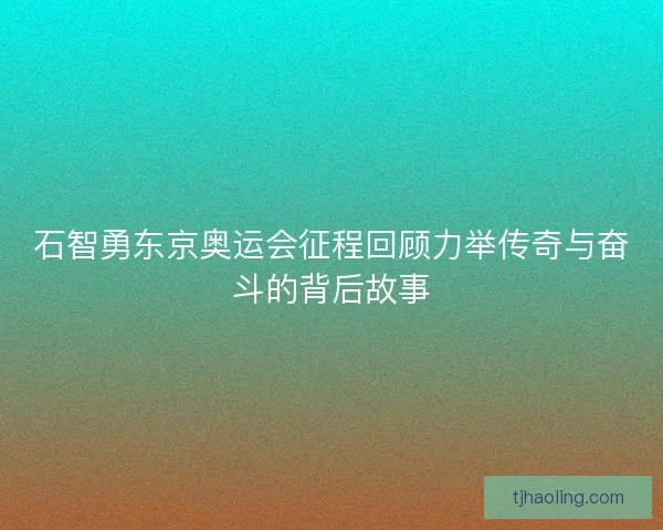 石智勇东京奥运会征程回顾力举传奇与奋斗的背后故事 石智勇东京奥运会征程回顾力举传奇与奋斗的背后故事