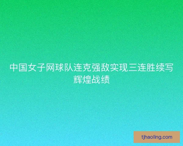 中国女子网球队连克强敌实现三连胜续写辉煌战绩 中国女子网球队连克强敌实现三连胜续写辉煌战绩