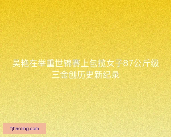 吴艳在举重世锦赛上包揽女子87公斤级三金创历史新纪录 吴艳在举重世锦赛上包揽女子87公斤级三金创历史新纪录