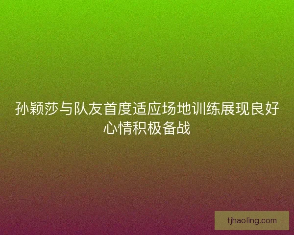 孙颖莎与队友首度适应场地训练展现良好心情积极备战