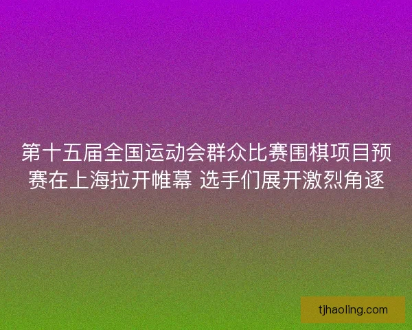 第十五届全国运动会群众比赛围棋项目预赛在上海拉开帷幕 选手们展开激烈角逐