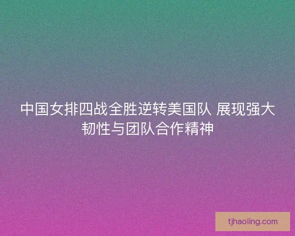中国女排四战全胜逆转美国队 展现强大韧性与团队合作精神