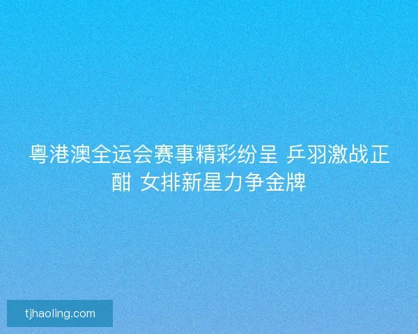 粤港澳全运会赛事精彩纷呈 乒羽激战正酣 女排新星力争金牌