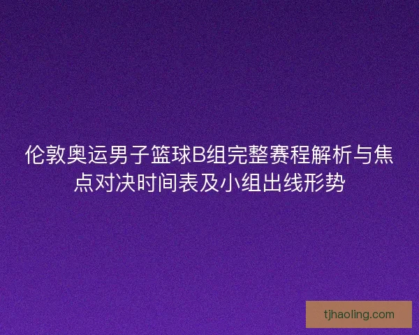 伦敦奥运男子篮球B组完整赛程解析与焦点对决时间表及小组出线形势