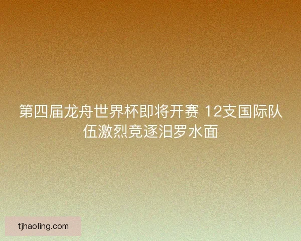 第四届龙舟世界杯即将开赛 12支国际队伍激烈竞逐汨罗水面