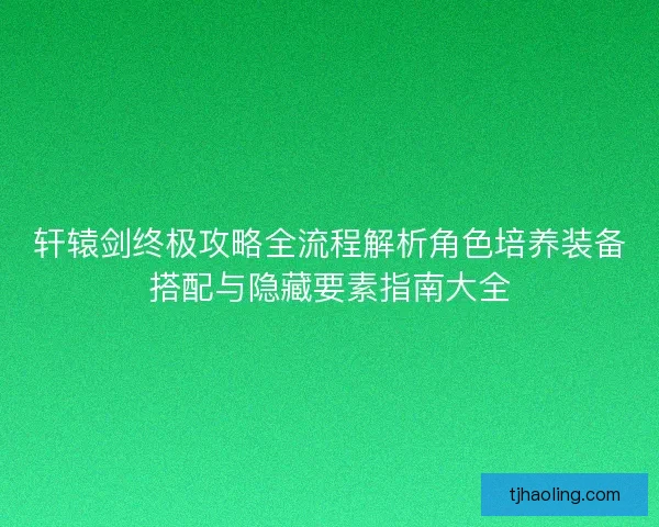 轩辕剑终极攻略全流程解析角色培养装备搭配与隐藏要素指南大全