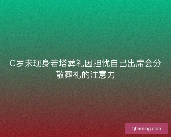 C罗未现身若塔葬礼因担忧自己出席会分散葬礼的注意力