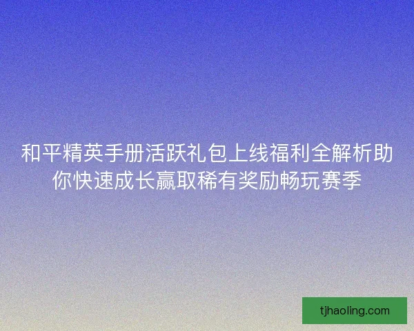 和平精英手册活跃礼包上线福利全解析助你快速成长赢取稀有奖励畅玩赛季