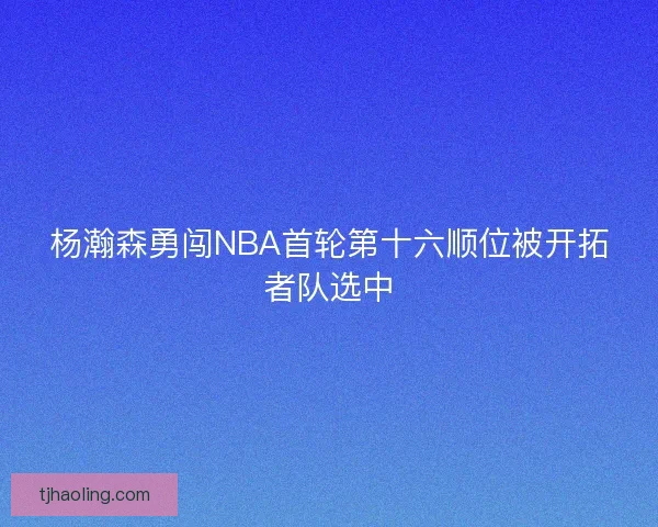 杨瀚森勇闯NBA首轮第十六顺位被开拓者队选中 杨瀚森勇闯NBA首轮第十六顺位被开拓者队选中