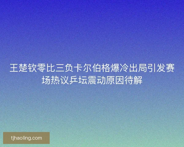 王楚钦零比三负卡尔伯格爆冷出局引发赛场热议乒坛震动原因待解 王楚钦零比三负卡尔伯格爆冷出局引发赛场热议乒坛震动原因待解