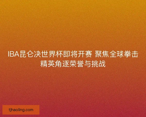 IBA昆仑决世界杯即将开赛 聚焦全球拳击精英角逐荣誉与挑战